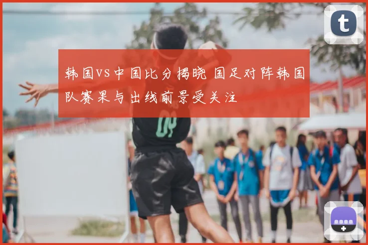 韩国vs中国比分揭晓 国足对阵韩国队赛果与出线前景受关注