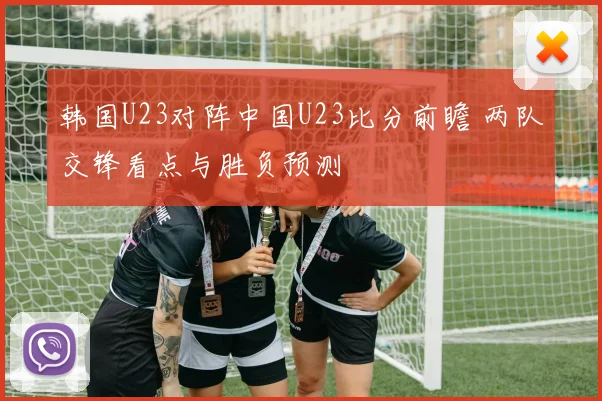 韩国U23对阵中国U23比分前瞻 两队交锋看点与胜负预测