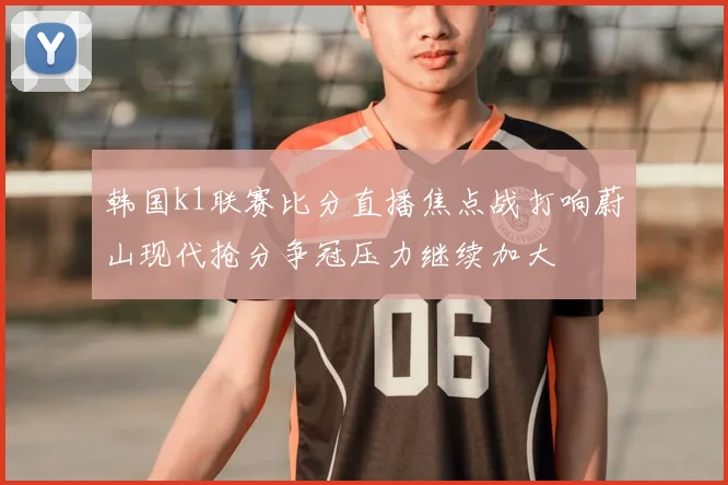 韩国k1联赛比分直播焦点战打响蔚山现代抢分争冠压力继续加大