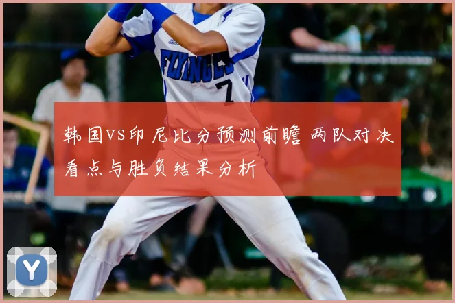 韩国vs印尼比分预测前瞻 两队对决看点与胜负结果分析