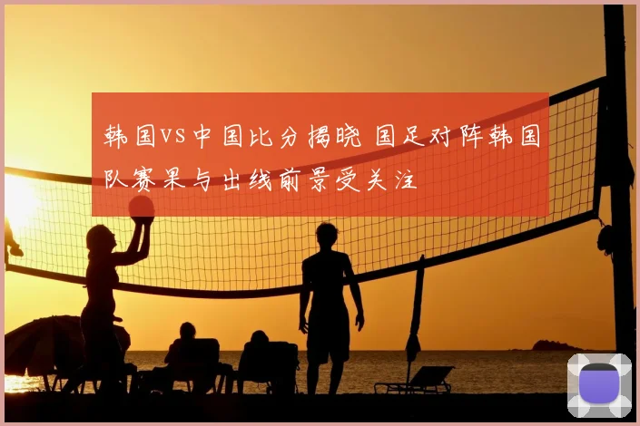 韩国vs中国比分揭晓 国足对阵韩国队赛果与出线前景受关注