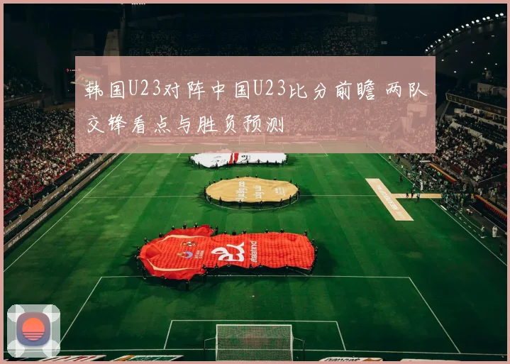 韩国U23对阵中国U23比分前瞻 两队交锋看点与胜负预测