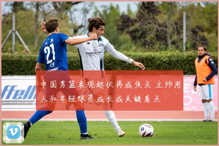 中国男篮表现起伏再成焦点 主帅用人和年轻球员成长成关键看点