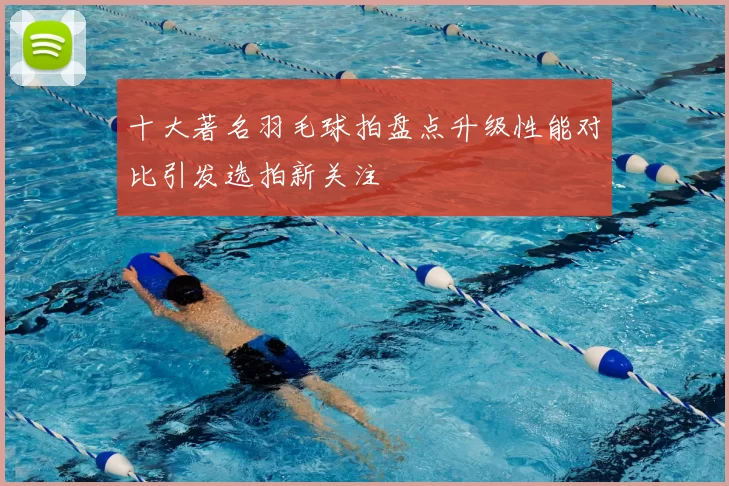十大著名羽毛球拍盘点升级性能对比引发选拍新关注