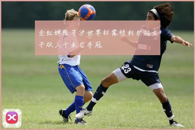 全红婵陈芋汐世界杯蒙特利尔站女子双人十米台夺冠