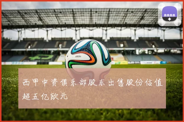 西甲中资俱乐部股东出售股份估值超五亿欧元