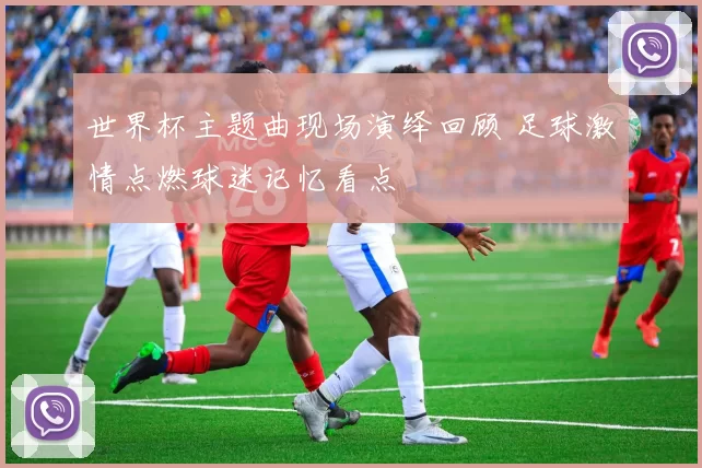 世界杯主题曲现场演绎回顾 足球激情点燃球迷记忆看点