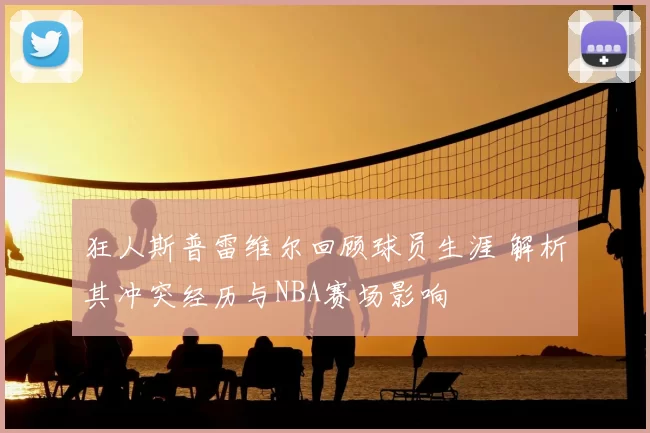 狂人斯普雷维尔回顾球员生涯 解析其冲突经历与NBA赛场影响