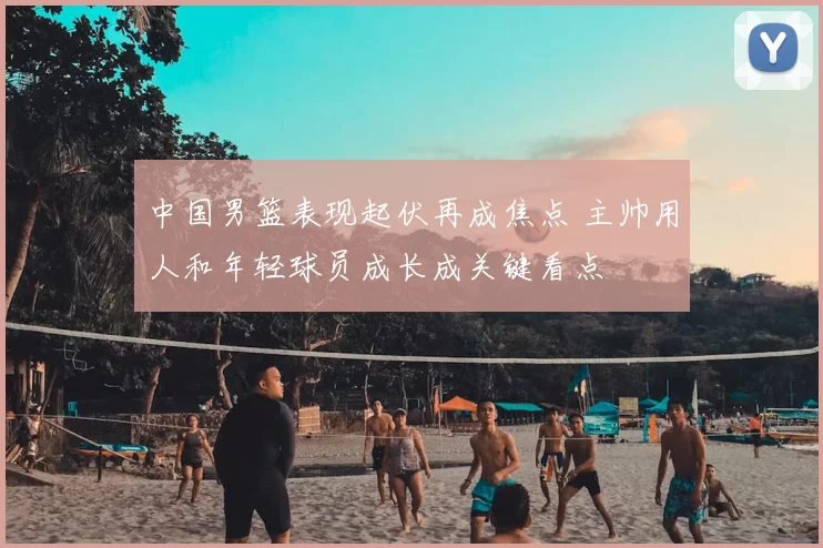 中国男篮表现起伏再成焦点 主帅用人和年轻球员成长成关键看点