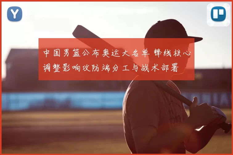 中国男篮公布奥运大名单 锋线核心调整影响攻防端分工与战术部署