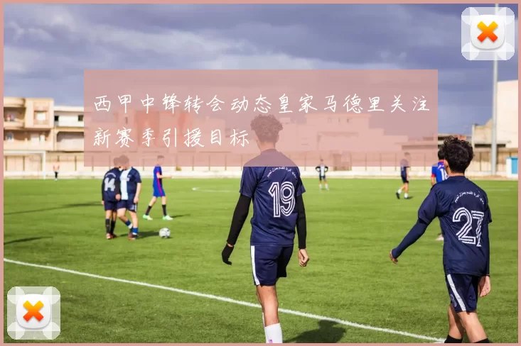 西甲中锋转会动态皇家马德里关注新赛季引援目标