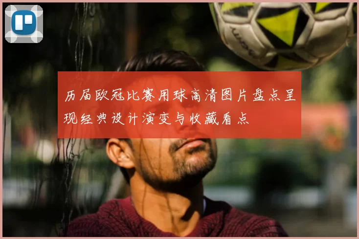 历届欧冠比赛用球高清图片盘点呈现经典设计演变与收藏看点