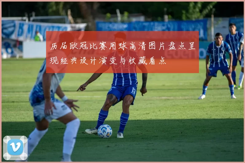历届欧冠比赛用球高清图片盘点呈现经典设计演变与收藏看点