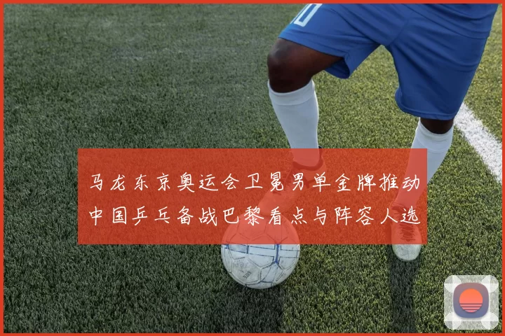 马龙东京奥运会卫冕男单金牌推动中国乒乓备战巴黎看点与阵容人选布局