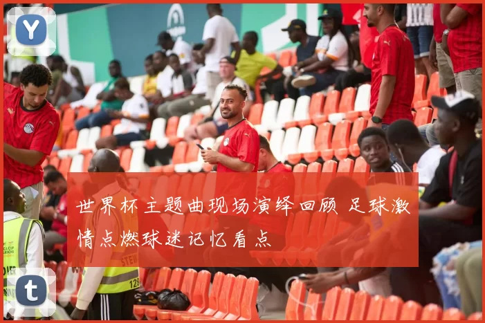 世界杯主题曲现场演绎回顾 足球激情点燃球迷记忆看点