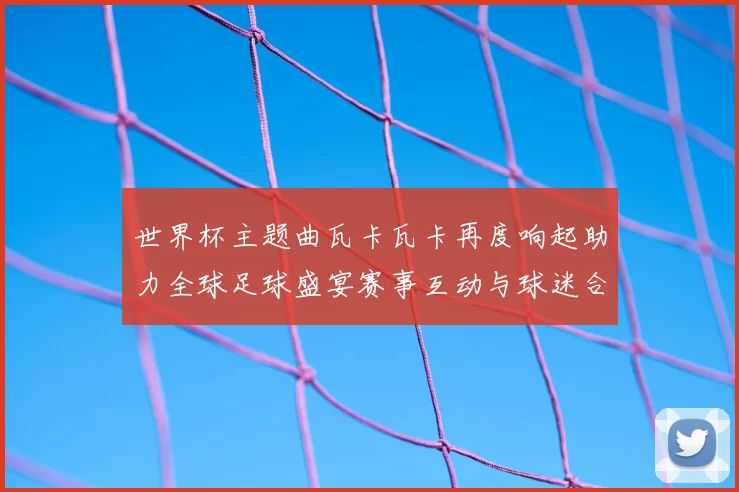 世界杯主题曲瓦卡瓦卡再度响起助力全球足球盛宴赛事互动与球迷合唱成焦点