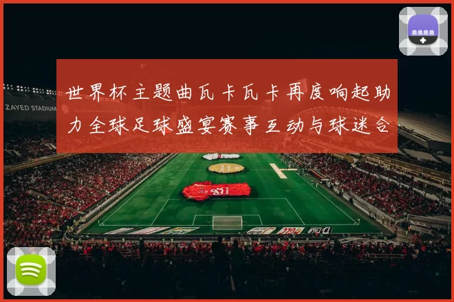 世界杯主题曲瓦卡瓦卡再度响起助力全球足球盛宴赛事互动与球迷合唱成焦点