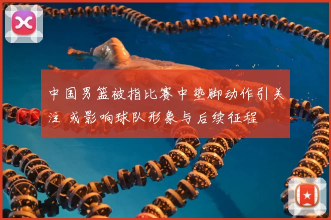 中国男篮被指比赛中垫脚动作引关注 或影响球队形象与后续征程