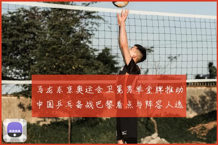 马龙东京奥运会卫冕男单金牌推动中国乒乓备战巴黎看点与阵容人选布局