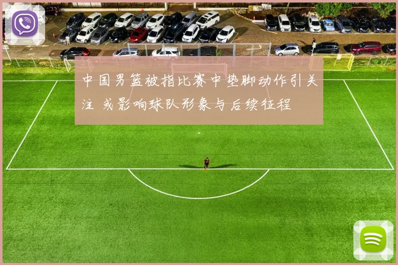 中国男篮被指比赛中垫脚动作引关注 或影响球队形象与后续征程