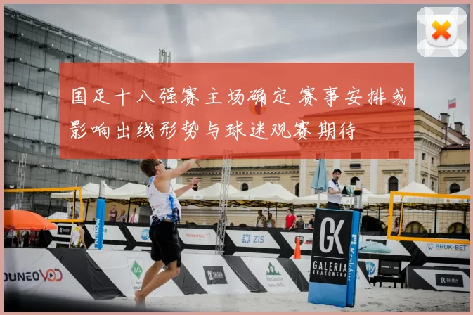 国足十八强赛主场确定 赛事安排或影响出线形势与球迷观赛期待