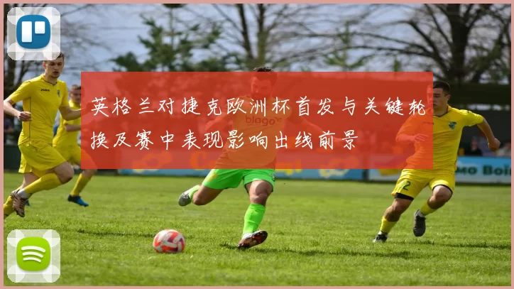 英格兰对捷克欧洲杯首发与关键轮换及赛中表现影响出线前景