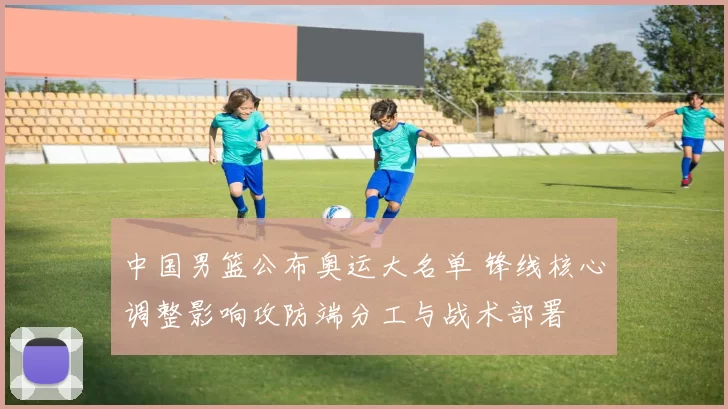 中国男篮公布奥运大名单 锋线核心调整影响攻防端分工与战术部署