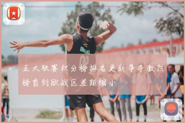 五大联赛积分榜排名更新争夺激烈榜首到欧战区差距缩小