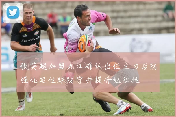 张英超加盟九江确认出任主力后防强化定位球防守并提升组织性
