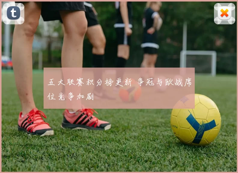 五大联赛积分榜更新 争冠与欧战席位竞争加剧