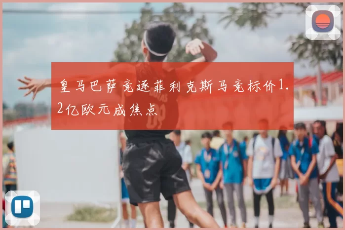 皇马巴萨竞逐菲利克斯马竞标价1.2亿欧元成焦点