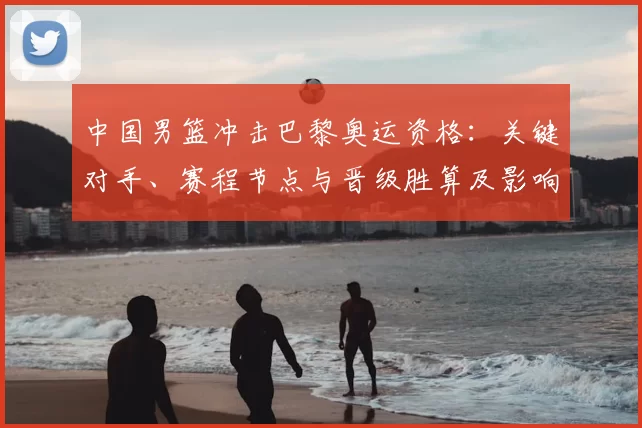 中国男篮冲击巴黎奥运资格：关键对手、赛程节点与晋级胜算及影响因素